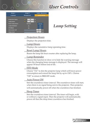 Page 29
2English

User Controls

Lamp Setting
ProjectionHours
Displaystheprojectiontime.
LampHours
Displaysthecumulativelampoperatingtime.
ResetLampHours
Resetsthelamplifehourcounterafterreplacingthelamp.
 LampReminder
Choosethisfunctiontoshowortohidethewarningmessage...