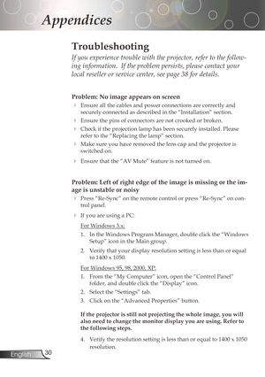 Page 30
30English

Appendices

Problem: No image appears on screen
Ensureallthecablesandpowerconnectionsarecorrectlyand
securelyconnectedasdescribedinthe“Installation”section.
Ensurethepinsofconnectorsarenotcrookedorbroken.
Checkiftheprojectionlamphasbeensecurelyinstalled.Please
refertothe“Replacingthelamp”section....