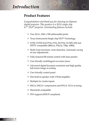 Page 4
4English

Introduction

Product Features
Congratulations and thank you for choosing an Optoma 
digital projector. This product is a XGA single chip 
0.7” DLP® projector. Outstanding features include:
True XGA, 1024 x 768 addressable pixels
Texas Instruments Single chip DLP®Technology
NTSC/NTSC4.43/PAL/PAL-M/PAL-N/SECAMand
HDTV compatible (480i/p, 576i/p, 720p, 1080i)
Multi-Auto functions: Auto detection, Automatic saving 
ofuseradjustments
Fully featured IR remote control with laser pointer...