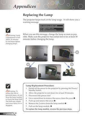 Page 34
34English

Appendices

Replacing the Lamp
Theprojectorkeepstrackofthelampusage.Itwillshowyoua
warningmessage
When	you	see	this	message,	change	the	lamp	as	soon	as	pos
-
sible.	Make	sure	the	projector	has	cooled	down	for	at	least	30	
minutesbeforechangingthelamp.Warning:Lamp
compartmentishot!
Allow	30	minutes	
tocooldownbefore
changinglamp!
Warning:To...