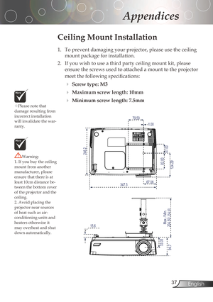 Page 37
3English

Appendices

Pleasenotethat
damageresultingfrom
incorrectinstallation
willinvalidatethewar
-ranty.
Ceiling Mount Installation
1.	 To	prevent	damaging	your	projector,	please	use	the	ceiling	 mountpackageforinstallation.
2.	 If	you	wish	to	use	a	third	party	ceiling	mount	kit,	please	 ensurethescrewsusedtoattachedamounttotheprojector
meet	the	following	specifications:
Screw type: M3...