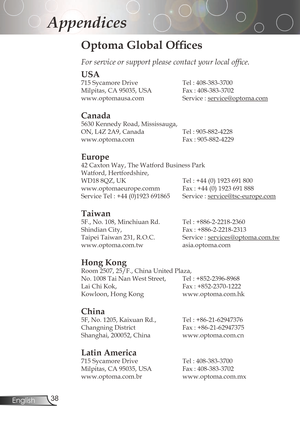 Page 38
3English

Appendices

Optoma Global Offices
For service or support please contact your local office.
USA
715	Sycamore	Drive		Tel	:	408-383-3700
Milpitas,	CA	95035,	USA		 Fax	:	408-383-3702	
www.optomausa.com Service:
service@optoma.com
Canada
5630	Kennedy	Road,	Mississauga,
ON,	L4Z	2A9,	Canada		Tel	:	905-882-4228
www.optoma.com	 Fax	:	905-882-4229
Europe
42	Caxton	Way,	The	Watford	Business	Park	
Watford,	Hertfordshire,		
WD18	8QZ,	UK	Tel	:	+44	(0)	1923	691	800
www.optomaeurope.comm...