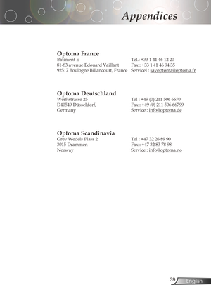 Page 39
3English

Appendices

Optoma France 
Batiment	E			Tel.:	+33	1	41	46	12	20	
81-83	avenue	Edouard	Vaillant			 Fax	:	+33	1	41	46	94	35
92517	Boulogne	Billancourt,	France		 Servicel	:	
savoptoma@optoma.fr

Optoma Deutschland
Werftstrasse	25			 Tel	:	+49	(0)	211	506	6670
D40549	Düsseldorf,			 Fax	:	+49	(0)	211	506	66799
Germany Service:
info@optoma.de

Optoma Scandinavia
Grev	Wedels	Plass	2			Tel	:	+47	32	26	89	90		
3015...