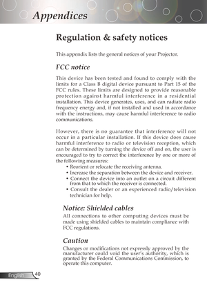 Page 40
40English

Appendices

Regulation & safety notices
This	appendix	lists	the	general	notices	of	your	Projector.	
FCC notice 
Thisdevice has been tested and found to comply with the
limits 	for 	a 	Class 	B 	digital 	device 	pursuant 	to 	Part 	15 	of 	the	
FCC rules. These limits are designed to provide reasonable
p r o t e c t i o n a g a i n s t h a r m f u l i n t e r f e r e n c e i n a r e s i d e...