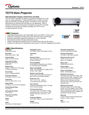 Page 1
Datasheet – TX773
© Copyright 2007 Optoma Technology, Inc. DLP® and the DLP logo are registered trademarks of Texas Instruments. All sp\
ecifications subject to change at any time.
Brightness
3500 ANSI Lumens
Resolution
Native XGA (1024 x 768)
Contrast Ratio
2200:1 (Full On/Full Off)
Lamp Life and Type
2000/3000 (STD/ECO)
260W SHP
Display Type
Single 0.7” DMD DLP Technology 
by Texas Instruments
Throw Ratio
2.0-2.4:1 (Distance/Width)
Projection Distance
3.3’ to 36.7’ (1.0 to 11.2 m)
Image Size
30.75” to...