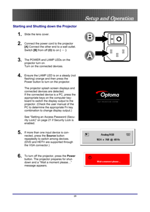 Page 19
 
Setup and Operation 
Starting and Shutting  down the Projector 
1.  Slide the lens cover. 
2.  Connect the power cord to the projector 
[A] Connect the other end to a wall outlet. 
Switch [B]  from off  (O) to on ( 
— )   
3.  The POWER and LAMP LEDs on the 
projector turn on. 
Turn on the connected devices. 
 
4.  Ensure the LAMP LED is on a steady (not 
flashing) orange and then press the 
Power button to turn on the projector.  
 
The projector splash screen displays and 
connected devices are...