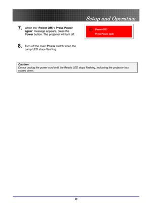Page 20
 
Setup and Operation 
7.  When the “ Power Off? / Press Power 
again” message appears, press the 
Power  button. The projector will turn off. 
 
8.  Turn off the main  Power switch when the 
Lamp LED stops flashing.  
 
Caution: 
Do not unplug the power cord until the Ready LE D stops flashing, indicating the projector has 
cooled down. 
 
20  
