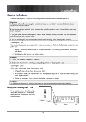 Page 43
 
Appendices 
Cleaning the Projector 
Cleaning the projector to remove dust and grime will help ensure trouble-free operation.  
Warning: 
1.  Be sure to turn off and unplug the projector at least an hour before cleaning. Failure to do so 
could result in a severe burn. 
2. Use only a dampened cloth when cleaning. Do not allow water to enter the ventilation openings 
on the projector.  
3. If a little water gets into the projector interior  while cleaning, leave unplugged in a well-ventilated 
room for...