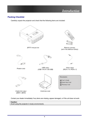 Page 6
 
Introduction 
Introduction 
Packing Checklist 
Carefully unpack the projector and check  that the following items are included: 
 
 
 
EP771 PROJECTOR REMOTE CONTROL  
(
WITH TWO AAA BATTERIES) 
 
   
POWER CORD USB CABLE 
(USB 
TYPE A TO B USB) 
VIDEO CABLE  
(RCA X 1TO  RCA X 1) 
 
 
 
COMPUTER CABLE  
(DB15
 - DB15) 
CARRYING CASE  
Documents: 
User’s Guide 
Quick Start Card 
Warranty Card 
 
Contact your dealer immediately if any items are mi ssing, appear damaged, or if the unit does not work....