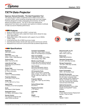 Page 1Datasheet – TX774
© Copyright 2007 Optoma Technology, Inc. DLP® and the DLP logo are registered trademarks of Texas Instruments. All sp\
ecifications subject to change at any time.
TX774 Data Projector
Vigorous, Vivid and Versatile – The Ideal Presentation Tool
The Optoma TX774 offers a brightness level of 4000 lumens with a 
contrast of 2500:1 which produces amazingly bright and crisp images.  
Perfectly designed for today’s demanding environments, the TX774 
delivers the perfect picture.  The TX774 has...