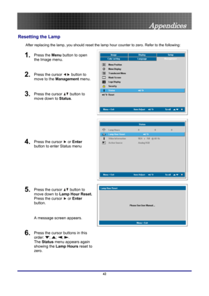 Page 42
 
Appendices 
Resetting the Lamp 
After replacing the lamp, you should reset the lamp  hour counter to zero. Refer to the following: 
1. Press the Menu button to open 
the Image menu. 
2. Press the cursor  button  to 
move to the  Management  menu. 
3. Press the cursor  button
 to 
move down to  Status. 
4. Press the cursor  or Enter 
button to enter Status menu 
5. Press the cursor  button  to 
move down to  Lamp Hour Reset.   
Press the cursor 
 or Enter 
button.   
A message screen appears. 
6. Press...