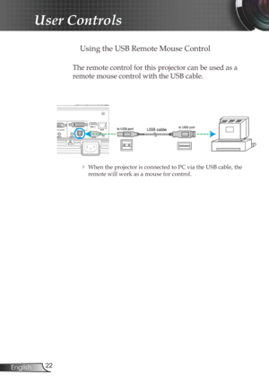 Page 22
22English

User Controls

 Using the USB Remote Mouse Control
The remote control for this projector can be used as a 
remote mouse control with the USB cable. 
 When the projector is connected to PC via the USB cable, the 
remote will work as a mouse for control. 