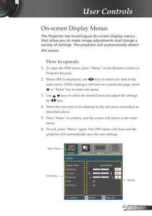 Page 23
23English

User Controls

The	Projector	has	multilingual	On-screen	Display	menus	
that	allow	you	to	make	image	adjustments	and	change	a	
variety	of	settings.	The	projector	will	automatically	detect	
the	source.	
How to operate 
1. To open the OSD menu, press “Menu” on the Remote Control or 
Projector Keypad.
2  When OSD is displayed, use   keys to select any item in the 
main menu. While making a selection on a particular page, press 
 or “Enter” key to enter sub menu.
3. Use   keys to select the...