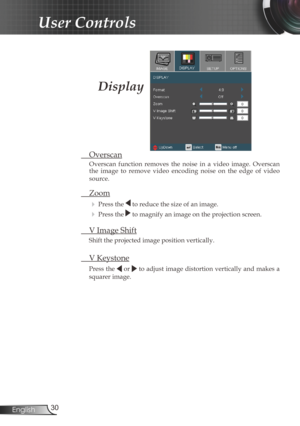 Page 30
30English

User Controls

 Overscan
Overscan  function  removes  the  noise  in  a  video  image.  Overscan the  image  to  remove  video  encoding  noise  on  the  edge  of  video 
source.
 Zoom
  Press the  to reduce the size of an image.
  Press the  to magnify an image on the projection screen. 
  V Image Shift
Shift the projected image position vertically. 
 V Keystone
Press the  or  to adjust image distortion vertically and makes a 
squarer image. 
Display 