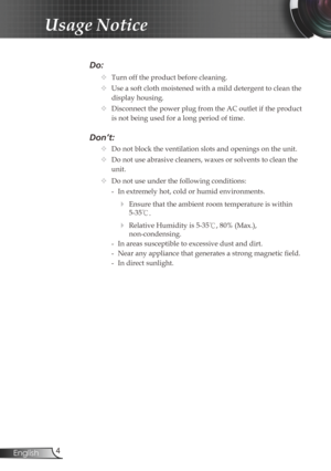Page 4
4English

Usage Notice

Do:
		Turn off the product before cleaning.
		Use a soft cloth moistened with a mild detergent to clean the 
display housing.
		Disconnect the power plug from the AC outlet if the product 
is not being used for a long period of time.
Don’t:
		Do not block the ventilation slots and openings on the unit.
		Do not use abrasive cleaners, waxes or solvents to clean the  
    unit.
		Do not use under the following conditions:
   - In extremely hot, cold or humid environments.
...