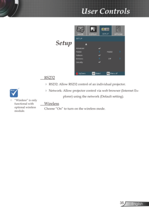 Page 35
35English

User Controls

Setup
 RS232
 RS232: Allow RS232 control of an individual projector.
 Network: Allow projector control via web browser (Internet Ex-
plorer) using the network (Default setting).
 Wireless
Choose “On” to turn on the wireless mode.
	“Wireless” is only functional with optional wireless module. 