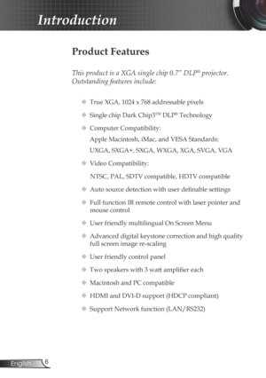 Page 6
6English

Introduction

Product Features
 
This product is a XGA single chip 0.7” DLP® projector. 
Outstanding features include:
 True XGA, 1024 x 768 addressable pixels
 Single chip Dark Chip3TM DLP® Technology
 Computer Compatibility: 
Apple Macintosh, iMac, and VESA Standards:
UXGA, SXGA+, SXGA, WXGA, XGA, SVGA, VGA
  Video Compatibility: 
NTSC, PAL, SDTV compatible, HDTV compatible
 Auto source detection with user definable settings
 Full function IR remote control with laser pointer and...