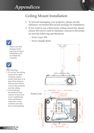 Page 56
56English

Appendices

	Please note that damage result-ing from incorrect installation will invalidate the  warranty.
Ceiling Mount Installation
1. To prevent damaging your projector, please use the 
Optoma’s recommended mount package for installation.
2.  If you wish to use a third party ceiling mount kit, please 
ensure the screws used to attached a mount to the projec-
tor met the following specifications:
  Screw type: M4
  Screw length: 8mm
 Warning: 1. If you buy the ceiling mount from other...