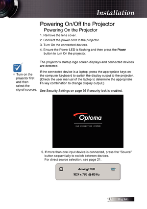 Page 15English1
Powering On/Off the Projector
Powering On the Projector
1. Remove the lens cover.
2. Connect the power cord to the projector.
3. Turn On the connected devices.
4. Ensure the Power LED is flashing and then press the 
Power  
button to turn On the projector. 
The projector’s startup logo screen displays and connected devices 
are detected. 
If the connected device is a laptop, press the appropriate keys on 
the computer keyboard to switch the display output to the projector. 
(Check the user...