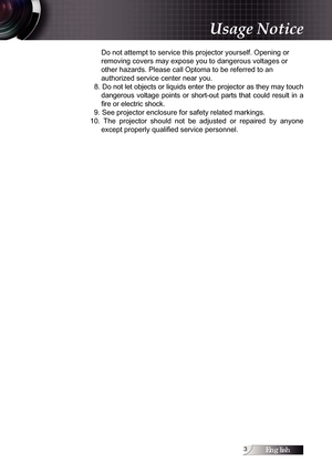 Page 3English
Do not attempt to service this projector yourself. Opening or  
removing covers may expose you to dangerous voltages or 
other hazards. Please call Optoma to be referred to an  
authorized service center near you.
  8. Do not let objects or liquids enter the projector as they may touch  dangerous  voltage  points  or  short-out  parts  that  could  result  in  a 
fire or electric shock.
  9. See projector enclosure for safety related markings.
10.  The  projector  should  not  be  adjusted...