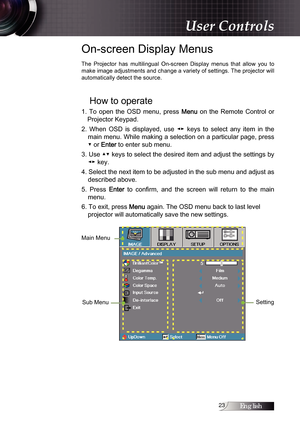 Page 23English
On-screen Display Menus
The  Projector  has  multilingual  On-screen  Display  menus  that  allow  you  to 
make image adjustments and change a variety of settings. The projector will 
automatically detect the source.
How to operate
1.  To  open  the  OSD  menu,  press Menu  on  the  Remote  Control  or 
Projector Keypad.
2.  When  OSD  is  displayed,  use  ◄►  keys  to  select  any  item  in  the  main menu. While making a selection on a particular page, press 
▼ or 
Enter to enter sub...