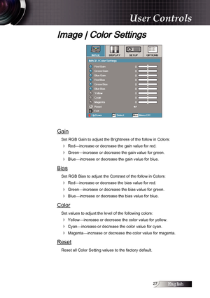 Page 27English
Image | Color Settings
Gain
Set RGB Gain to adjust the Brightness of the follow in Colors:
4 Red—increase or decrease the gain value for red.
4 Green—increase or decrease the gain value for green.
4 Blue—increase or decrease the gain value for blue.
Bias
Set RGB Bias to adjust the Contrast of the follow in Colors:
4 Red—increase or decrease the bias value for red.
4 Green—increase or decrease the bias value for green.
4 Blue—increase or decrease the bias value for blue.
Color
Set values...