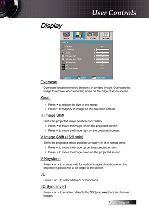 Page 31English1
Display
Overscan
Overscan function removes the noise in a video image. Overscan the  
image to remove video encoding noise on the edge of video source.
Zoom
4
 Press ◄ to reduce the size of the image.
4 Press ► to magnify an image on the projected screen.
H Image Shift
Shifts the projected image position horizontally.
4 Press ◄ to move the image left on the projected screen.
4 Press ► to move the image right on the projected screen.
V Image Shift (16:9 only)
Shifts the projected image...