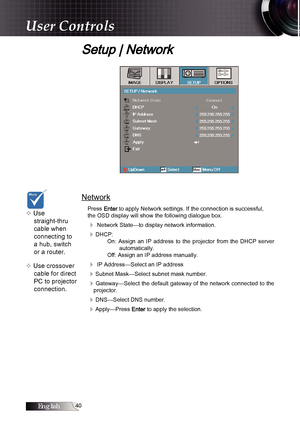 Page 40English0
User Controls
Setup | Network
Network
Press Enter to apply Network settings. If the connection is successful,
the OSD display will show the following dialogue box.
4 Network State—to display network information.
4DHCP: On:  Assign  an  IP  address  to  the  projector  from  the  DHCP  server  automatically.
Off: Assign an IP address manually.
4 IP Address—Select an IP address
4Subnet Mask—Select subnet mask number.
4Gateway—Select the default gateway of the network connected to the...