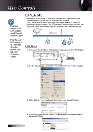 Page 48English
LAN_RJ45
For simplicity and ease of operation, the Optoma projector provides  
diverse networking and remote management features.
The LAN/RJ45 function of the projector through a network, such as   
remotely manage:  Power On/Off, Brightness and Contrast settings. Also, 
projector status information, such as: Video-Source, Sound-Mute, etc.
LAN_RJ45
1. Connect an RJ45 cable to RJ45 ports on the projector and the PC (Laptop).
2. On the PC (Laptop), select Start -> Control Panel-> Network...