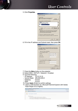 Page 49English
5. Click Properties.
6. Fill in the IP address and Subnet mask, then press 
OK. 
7. Press the 
Menu button on the projector.
8. Select OSD-> SETUP-> Network-> Enabled.
9. Input the following:
4  IP Address: 
 10.10.10.10
4  Subnet Mask: 
 255.255.255.0
4  Gateway: 
 0.0.0.0
4  DNS: 
 0.0.0.0
10. Press 
Apply (Enter) to confirm settings.
11. Open a web browser (ex, Microsoft Internet Explorer with Adobe  Flash Player 9.0 or higher).
User Controls 