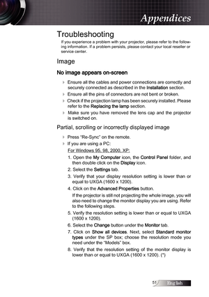 Page 51English1
Troubleshooting
If you experience a problem with your projector, please refer to the follow-
ing information. If a problem persists, please contact your local reseller or 
service center.
Image
No image appears on-screen
4
 Ensure all the cables and power connections are correctly and securely connected as described in the 
Installation section.
4 Ensure all the pins of connectors are not bent or broken.
4 Check if the projection lamp has been securely installed. Please refer to the...