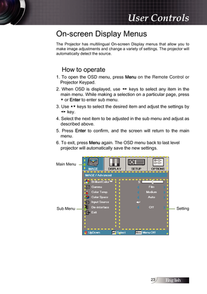 Page 2323
On-screen Display Menus
The  Projector  has  multilingual  On-screen  Display  menus  that  allow  you  to 
make image adjustments and change a variety of settings. The projector will 
automatically detect the source.
How to operate
1.  To  open  the  OSD  menu,  press Menu on the Remote Control or 
Projector Keypad.
2.  When  OSD  is  displayed,  use  ◄►  keys  to  select  any  item  in  the  main menu. While making a selection on a particular page, press 
▼ or 
Enter to enter sub menu.
3. Use ▲▼...