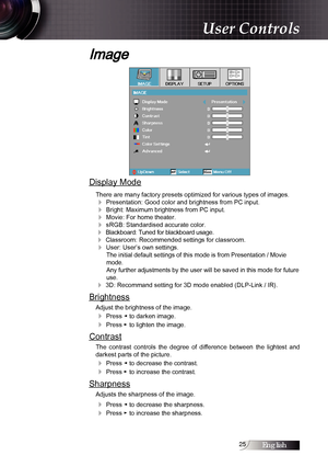 Page 2525
Image
Display Mode
There are many factory presets optimized for various types of images.
4 Presentation: Good color and brightness from PC input.
4 Bright: Maximum brightness from PC input.
4 Movie: For home theater.
4 sRGB: Standardised accurate color.
4 Blackboard: Tuned for blackboard usage.
4 Classroom: Recommended settings for classroom.
4 User: User’s own settings.The initial default settings of this mode is from Presentation / Movie 
mode.  
Any further adjustments by the user will be saved in...