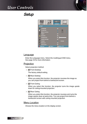 Page 32English
Setup
Language
Enter the Language menu. Select the multilingual OSD menu.  
See page 34 for more information.
Projection
Select projection method:
4  Front Desktop
The factory default setting.
4  Rear Desktop
When you select this function, the projector reverses the image so 
you can project from behind a translucent screen.
4  Front Ceiling
When  you  select  this  function,  the  projector  turns  the  image  upside 
down for ceiling-mounted projection.
4  Rear Ceiling
When you select...