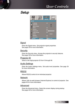 Page 33English
Setup
Signal
Enter the Signal menu. Set projector signal properties.  
See page 35 for more information.
Security
Enter the Security menu. Access the projector’s security features.  
See page 36 for more information.
Projector ID
Select a two digit projector ID from 0 through 99.
Audio Settings
Enter  the  Audio  Settings  menu.  Set  audio  level  properties.  See  page  39 
for more information.
RS232
Allows RS232 control of an individual projector.
Network
Allows LAN via web browser...