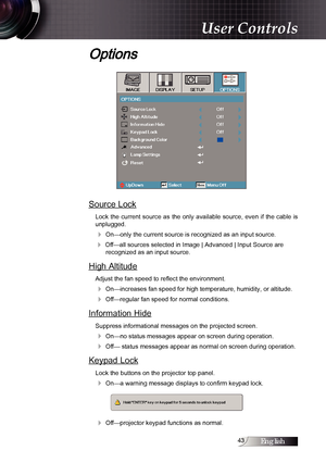 Page 43English
Options
Source Lock
Lock  the  current  source  as  the  only  available  source,  even  if  the  cable  is 
unplugged. 
4 On—only the current source is recognized as an input source.
4 Off—all sources selected in Image | Advanced | Input Source are  
recognized as an input source.
High Altitude
Adjust the fan speed to reflect the environment.
4 On—increases fan speed for high temperature, humidity, or altitude.
4 Off—regular fan speed for normal conditions.
Information Hide
Suppress...