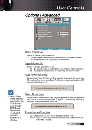 Page 45English
Options | Advanced
Direct Power On
Enable or disable Direct Power On.
4 On— the projector powers on automatically when AC power is supplied.
4 Off— the projector must be powered on as normal.
Signal Power On
Enable or disable Signal Power On.
4 On— the projector turns on automatically when an active signal is detected.
4 Off— the projector can be turned on by pressing the "Power" button. 
Auto Power Off (min)
Set  the  Auto  Power  Off  interval.  The  projector  powers  off...