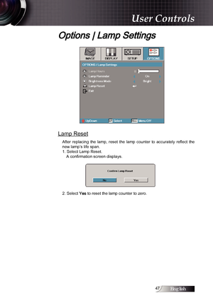 Page 47English
Options | Lamp Settings
Lamp Reset
After  replacing  the  lamp,  reset  the  lamp  counter  to  accurately  reflect  the 
new lamp’s life span.
1. Select Lamp Reset.A confirmation screen displays.
2. Select 
Yes to reset the lamp counter to zero.
User Controls 