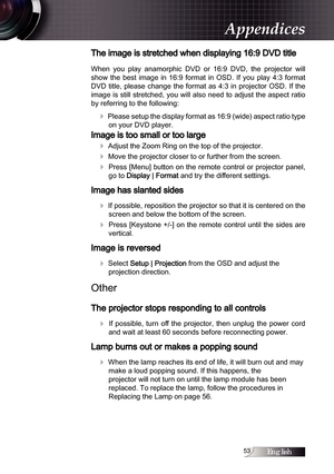 Page 53English
The image is stretched when displaying 16:9 DVD title
When  you  play  anamorphic  DVD  or  16:9  DVD,  the  projector  will 
show  the  best  image  in  16:9  format  in  OSD.  If  you  play  4:3  format 
DVD  title,  please  change  the  format  as  4:3  in  projector  OSD.  If  the 
image is still stretched, you will also need to adjust the aspect ratio 
by referring to the following:
4 Please setup the display format as 16:9 (wide) aspect ratio type on your DVD player.
Image is too...