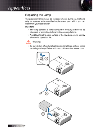 Page 56English
Replacing the Lamp
The projection lamp should be replaced when it burns out. It should 
only  be  replaced  with  a  certified  replacement  part,  which  you  can  
order from your local dealer.
Important:
4 The lamp contains a certain amount of mercury and should be disposed of according to local ordinance regulations.
4 Avoid touching the glass surface of the new lamp, doing so may shorten its operation life.
Warning:
4 Be sure to turn off and unplug the projector at least an hour...