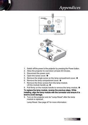 Page 57English
4
5
1.   Switch off the power to the projector by pressing the Power button.
2.    Allow the projector to cool down at least 30 minutes. 
3.    Disconnect the power cord.
4.    Open the screw cover.  
5.    Remove the single screw on the lamp compartment cover.  
6.   
Remove the lamp compartment cover.  
7. 

    Remove the three screws from the lamp module.  
Lift the module handle up.  
8.   

 
Pull firmly on the module handle to remove the lamp module.  
To replace the...