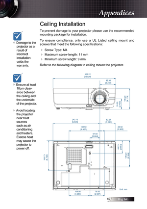 Page 69English
Ceiling Installation
To prevent damage to your projector please use the recommended 
mounting package for installation.
To  ensure  compliance,  only  use  a  UL  Listed  ceiling  mount  and 
screws that meet the following specifications:
4 Screw Type: M4
4 Maximum screw length: 11 mm
4 Minimum screw length: 9 mm
Refer to the following diagram to ceiling mount the projector.
v Damage to the 
projector as a 
result of  
incorrect  
installation 
voids the  
warranty. 
v Ensure at least...