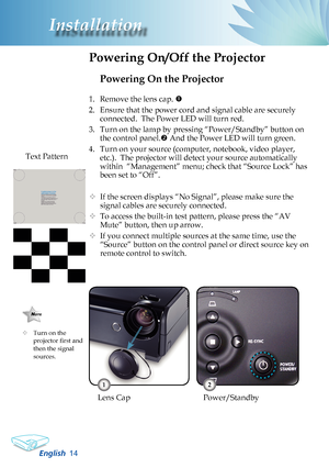 Page 16
English
Installation

Powering On the Projector
1. Remove the lens cap. 
2.  Ensure that the power cord and signal cable are securely 
connected.  The Power LED will turn red.
3.  Turn on the lamp by pressing “Power/Standby” button on 
the control panel. And the Power LED will turn green.
4.  Turn on your source (computer, notebook, video player, 
etc.).  The projector will detect your source automatically 
within  “Management” menu; check that “Source Lock” has 
been set to “Off”.
	If the...