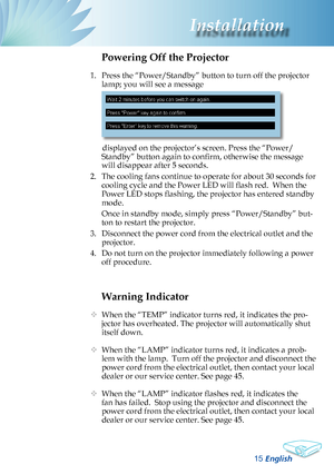 Page 17
English
Installation

Warning Indicator
 When the “TEMP” indicator turns red, it indicates the pro-
jector has overheated. The projector will automatically shut 
itself down.   
  When the “LAMP” indicator turns red, it indicates a prob-
lem with the lamp.  Turn off the projector and disconnect the 
power cord from the electrical outlet, then contact your local 
dealer or our service center. See page 45. 
  When the “LAMP” indicator flashes red, it indicates the 
fan has failed.  Stop using...