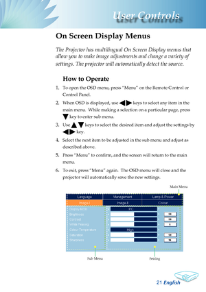 Page 23
English
2
User Controls

The Projector has multilingual On Screen Display menus that 
allow you to make image adjustments and change a variety of 
settings. The projector will automatically detect the source. 
How to Operate 
1. 
To open the OSD menu, press “Menu” on the Remote Control or 
Control Panel.
2. When OSD is displayed, use   keys to select any item in the 
main menu.  While making a selection on a particular page, press 
 key to enter sub menu.
3. Use   keys to select the desired item...