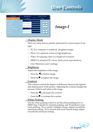 Page 25
English23
User Controls

 Display Mode
There are many factory presets optimized for various types of im-
ages.
 PC: For computer or notebook. (brightest image)
 Photo: For optimum colour at high brightness.
 Video: For playing video in a bright environment.
 sRGB: For standard PC colour. (best colour reproduction)
 User: Memorize user’s settings.
  Brightness
Adjust the brightness of the image.
 Press the  to darken image.
 Press the  to lighten the image.
 Contrast
The contrast controls the...