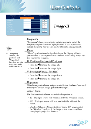 Page 27
English
2
User Controls

 
Colour Temperature
Adjusts the colour temperature. At higher temperature, the screen 
looks colder; at lower temperature, the screen looks warmer.
Each display mode has its own colour temperature and can memo-
rize user’s selection. For example:
Display modePCPhotoVideosRGBUser
Colour Temp.sRGBLowUserHighMid
When you adjust the colour setting item, the colour temperature 
will be set as “User” automatically. And this set “User” is \
the same 
for all display mode. (See...