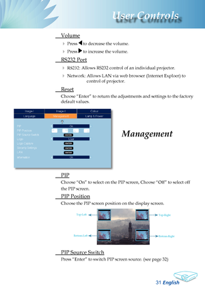 Page 33
English
3
User Controls

 
PIP
Choose “On” to select on the PIP screen, Choose “Off” to sel\
ect off 
the PIP screen.
 PIP Position
Choose the PIP screen position on the display screen.
 PIP Source Switch
Press “Enter” to switch PIP screen source. (see page 32)
Management
 Volume
 Press  to decrease the volume.
 Press  to increase the volume.
 RS232 Port
 RS232: Allows RS232 control of an individual projector. 
 Network: Allows LAN via web browser (Internet Exploer) to 
control of projector....