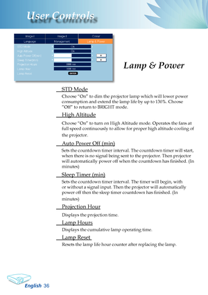 Page 38
English36
User Controls
Lamp & Power
 STD Mode
Choose “On” to dim the projector lamp which will lower power 
consumption and extend the lamp life by up to 130%. Choose 
”Off” to return to BRIGHT mode.
 High Altitude
Choose “On” to turn on High Altitude mode. Operates the fans at 
full speed continuously to allow for proper high altitude cooling of 
the projector.
  Auto Power Off (min)
Sets the countdown timer interval. The countdown timer will start, 
when there is no signal being sent to the...