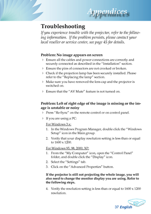 Page 39
English37
Appendices
Problem: No image appears on screen
 Ensure all the cables and power connections are correctly and 
securely connected as described in the “Installation” section.
 Ensure the pins of connectors are not crooked or broken.
 Check if the projection lamp has been securely installed. Please 
refer to the “Replacing the lamp” section.
 Make sure you have removed the lens cap and the projector is 
switched on.
 Ensure that the “AV Mute” feature is not turned on.
Problem: Left of right...